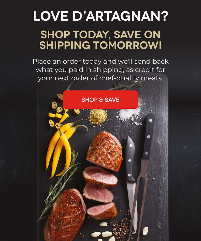 LOVE D'ARTAGNAN? SHOP TODAY, SAVE ON SHIPPING TOMORROW! Place an order today and we'll send back what you paid in shipping, as credit for your next order of chef-quality meats. SHOP & SAVE