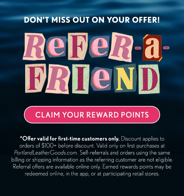 Don't Miss Out on Your Offer! Refer-A-Friend, Claim Your Rewards Points. *Offer valid for first-time customers only.&nbsp;Discount applies to orders of $100+ before discount. Valid only on first purchases at PortlandLeatherGoods.com. Self-referrals and orders using the same billing or shipping information as the referring customer are not eligible. Referral offers are available online only. Earned rewards points may be redeemed online, in the app, or at participating retail stores.
