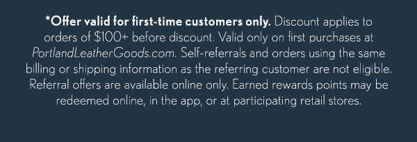 *Offer valid for first-time customers only.&nbsp;Discount applies to orders of $100+ before discount. Valid only on first purchases at PortlandLeatherGoods.com. Self-referrals and orders using the same billing or shipping information as the referring customer are not eligible. Referral offers are available online only. Earned rewards points may be redeemed online, in the app, or at participating retail stores.