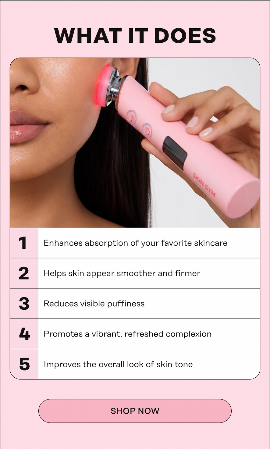 WHAT IT DOES  Enhances absorption of your favorite skincare Helps skin appear smoother and firmer Reduces visible puffiness Promotes a vibrant, refreshed complexion Improves the overall look of skin tone. Shop Now