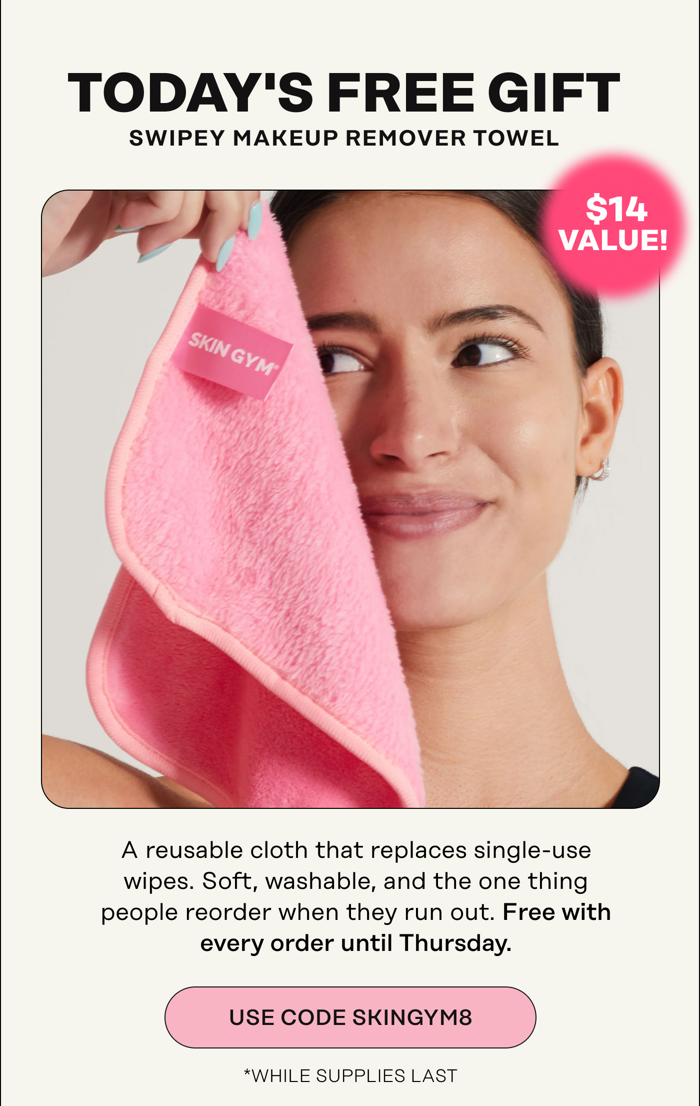 Today's Free Gift. Swipey Makeup Remover Towel ( $14 Value!) A reusable cloth that replaces single-use wipes. Soft, washable, and the one thing people reorder when they run out. Free with every order until Thursday. USE CODE SKINGYM8
