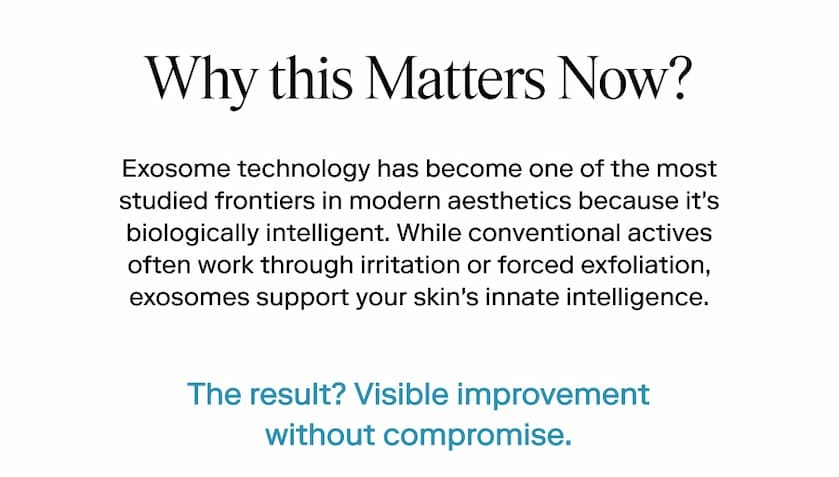 Why this Matters Now? Exosome technology has become one of the most studied frontiers in modern aesthetics because it's biologically intelligent. While conventional actives often work through irritation or forced exfoliation, exosomes support your skin's innate intelligence. 