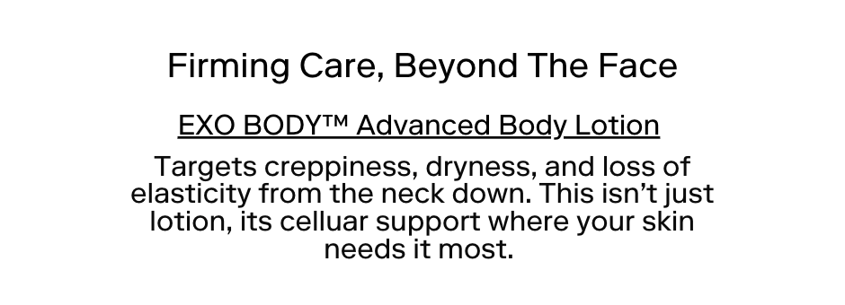 Firming Care—Beyond The Face" EXO BODY™ Advanced Body Lotion Targets creepiness, dryness, and loss of elasticity from the neck down. This isn't just lotion; it's cellular support where your skin needs it most.