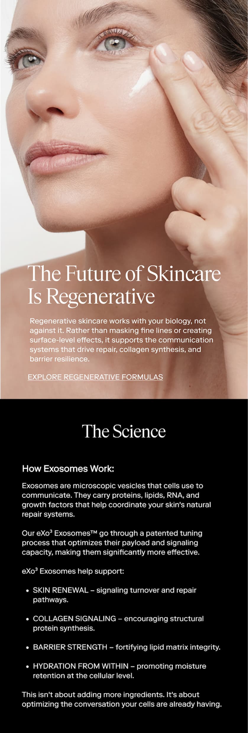 The Future of Skincare Is Regenerative Regenerative skincare works with your biology, not against it. Rather than masking fine lines or creating surface-level effects, it supports the communication systems that drive repair, collagen synthesis, and barrier resilience. EXPLORE Regenerative Formulas