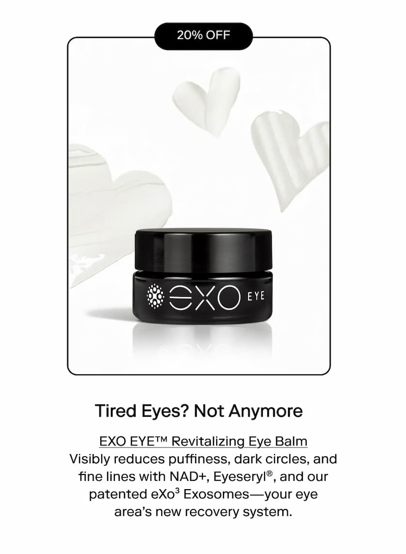 "Tired eyes? Not anymore" EXO EYE™ Revitalizing Eye Balm Visibly reduces puffiness, dark circles, and fine lines with NAD+, Eyeseryl®, and our patented eXo³ Exosomes—your eye area's new recovery system.