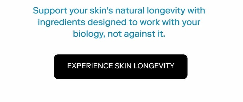 Support your skin's natural longevity with ingredients designed to work with your biology, not against it - EXPERIENCE SKIN LONGEVITY