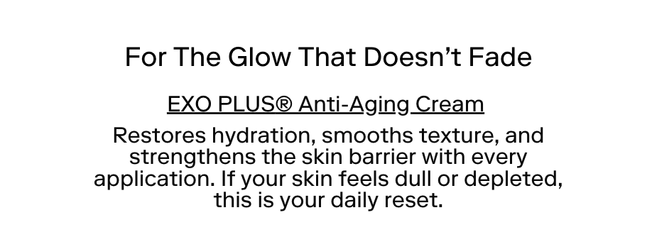 For the glow that doesn't fadeEXO PLUS® Anti-Aging Cream Restores hydration, smooths texture, and strengthens the skin barrier with every application. If your skin feels dull or depleted, this is your daily reset.