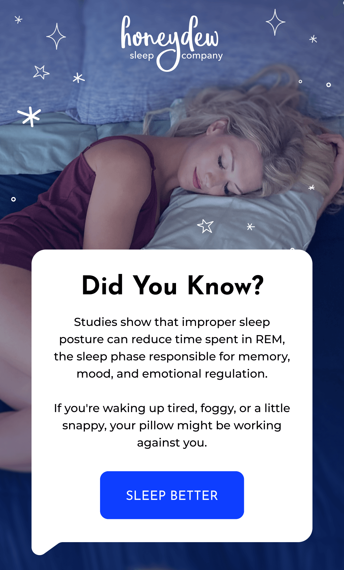 Did You Know? Studies show that improper sleep posture can reduce time spent in REM, the sleep phase responsible for memory, mood, and emotional regulation.  If you're waking up tired, foggy, or a little snappy, your pillow might be working against you. SLEEP BETTER