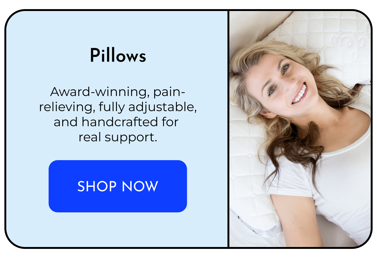 Pillows  Award-winning, pain-relieving, fully adjustable, and handcrafted for real support. SHOP NOW