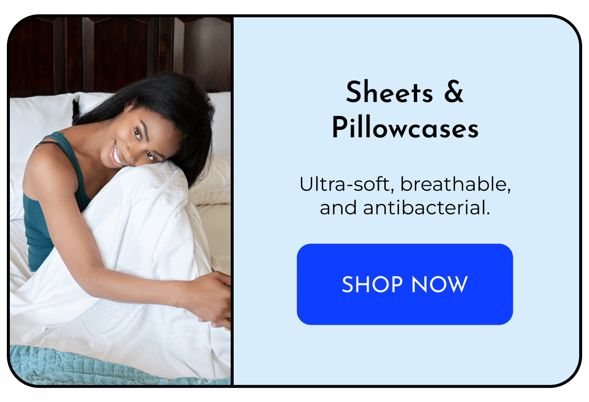Sheets & Pillowcases  Ultra-soft, breathable, and antibacterial. SHOP NOW