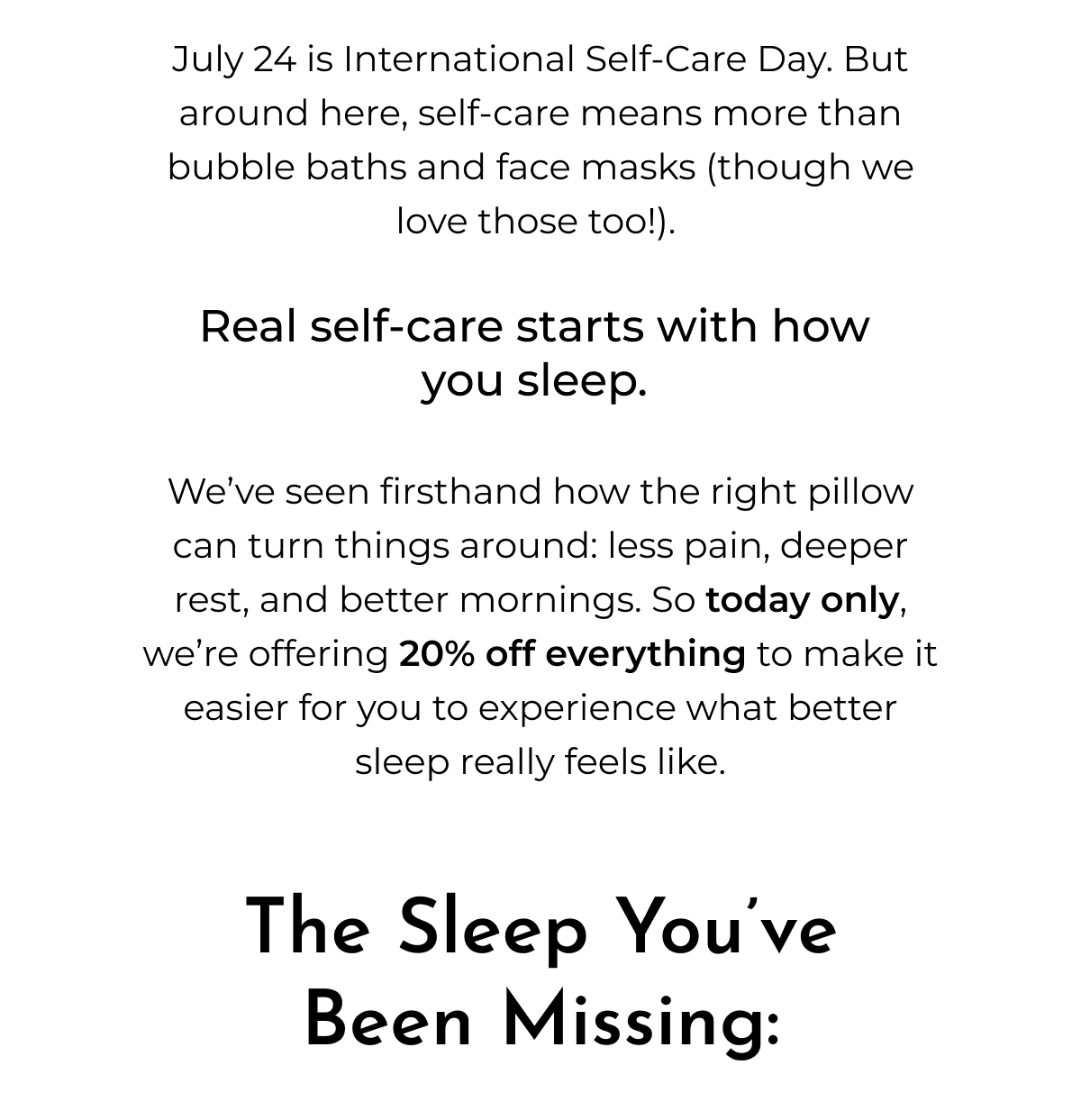 July 24 is International Self-Care Day. But around here, self-care means more than bubble baths and face masks (though we love those too!).  Real self-care starts with how  you sleep.   We've seen firsthand how the right pillow can turn things around: less pain, deeper rest, and better mornings. So today only, we're offering 20% off everything to make it easier for you to experience what better sleep really feels like.