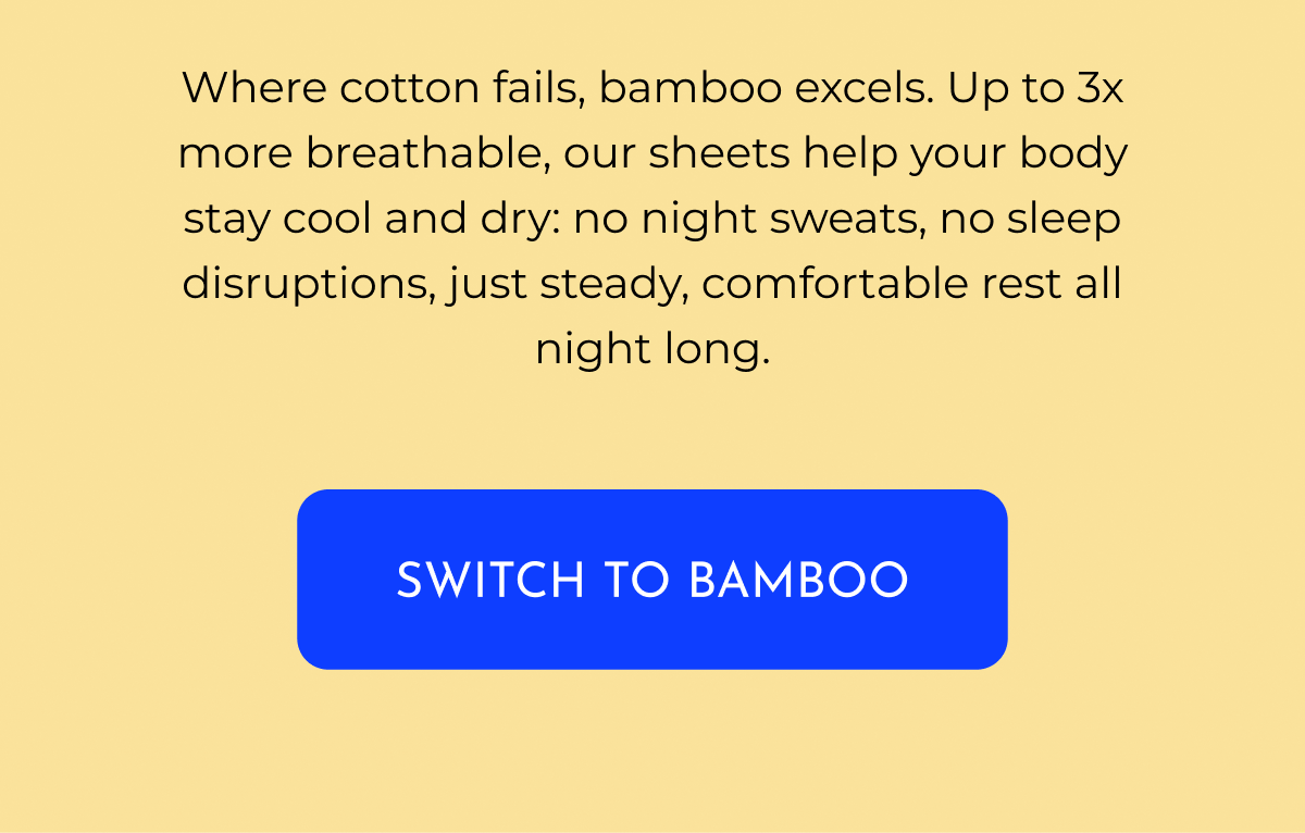 Where cotton fails, bamboo excels. Up to 3x more breathable, our sheets help your body stay cool and dry: no night sweats, no sleep disruptions, just steady, comfortable rest all night long.