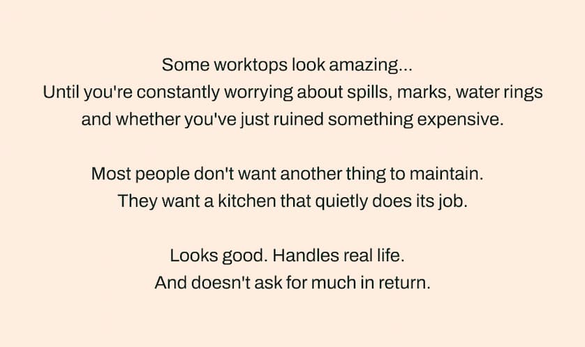 Some worktops look amazing... Until you're constantly worrying about spills, marks, water rings and whether you've just ruined something expensive. Most people don't want another thing to maintain. They want a kitchen that quietly does its job. Looks good. Handles real life. And doesn't ask for much in return.