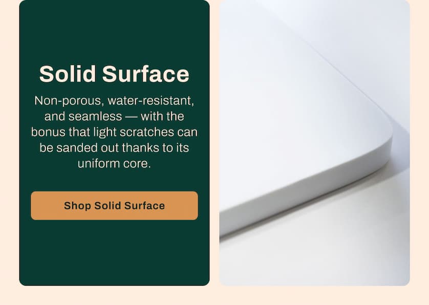 Solid Surface - Non-porous, water-resistant, and seamless - with the bonus that light scratches can be sanded out thanks to its uniform core. 