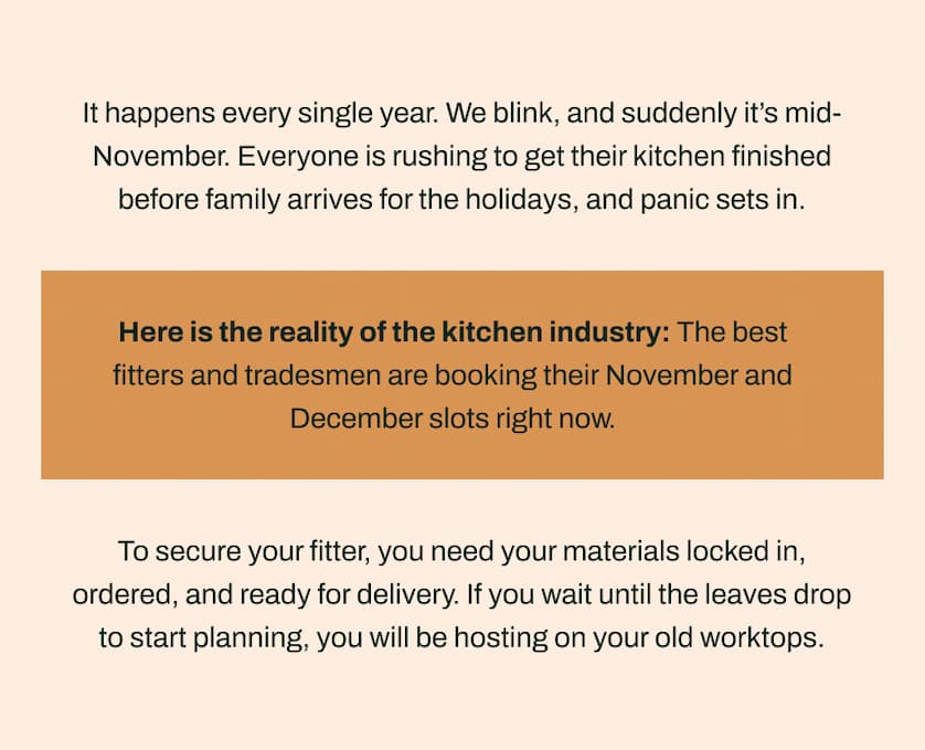 It happens every single year. We blink, and suddenly it's mid-November. Everyone is rushing to get their kitchen finished before family arrives for the holidays, and panic sets in.    Here is the reality of the kitchen industry: The best fitters and tradesmen are booking their November and December slots right now.    To secure your fitter, you need your materials locked in, ordered, and ready for delivery. If you wait until the leaves drop to start planning, you will be hosting on your old worktops.