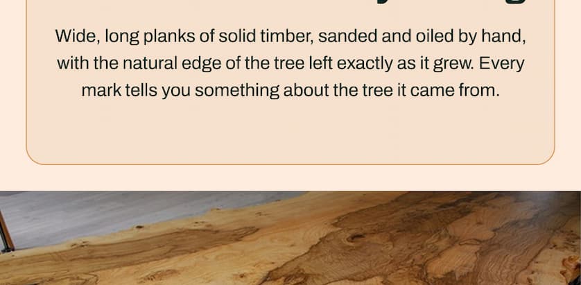 Wide, long planks of solid timber, sanded and oiled by hand, with the natural edge of the tree left exactly as it grew. Every mark tells you something about the tree it came from.