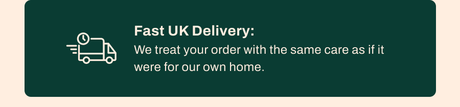 Fast UK Delivery: We treat your order with the same care as if it were for our own home.