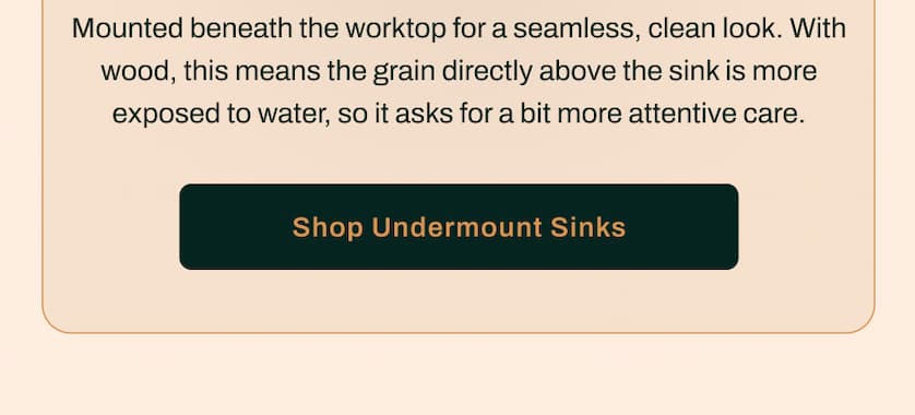 Mounted beneath the worktop for a seamless, clean look. With wood, this means the grain directly above the sink is more exposed to water, so it asks for a bit more attentive care. 