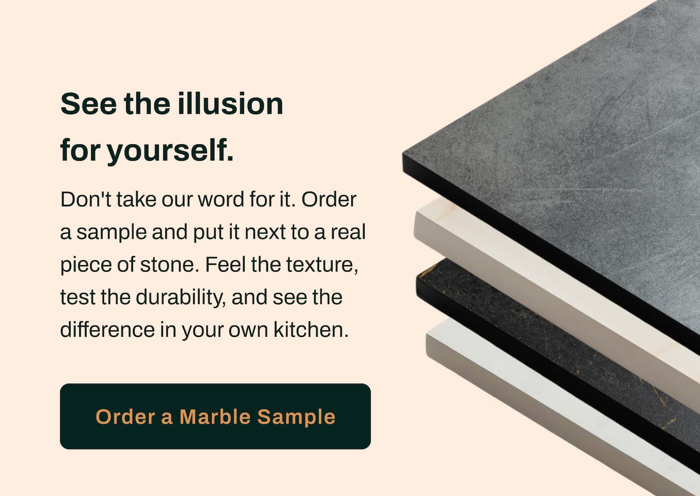See the illusion for yourself. Don't take our word for it. Order a sample and put it next to a real piece of stone. Feel the texture, test the durability, and see the difference in your own kitchen.