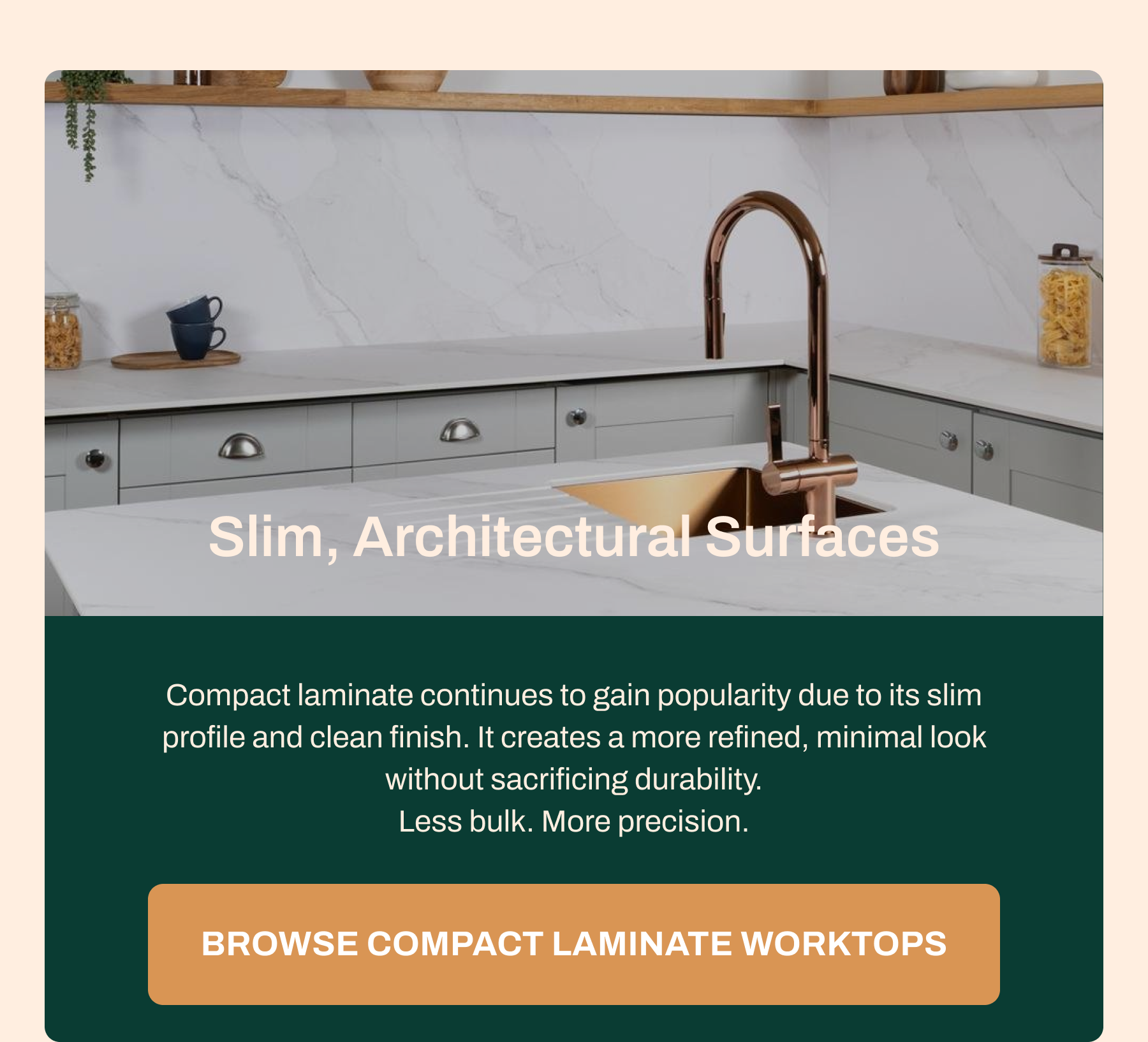 Slim, Architectural Surfaces Compact laminate continues to gain popularity due to its slim profile and clean finish. It creates a more refined, minimal look without sacrificing durability. Less bulk. More precision. Browse Compact Laminate Worktops