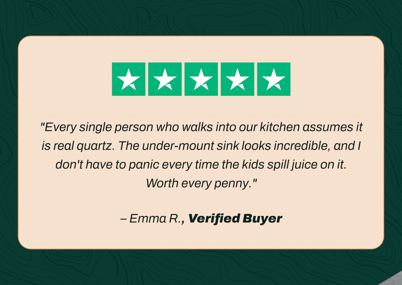 "Every single person who walks into our kitchen assumes it is real quartz. The under-mount sink looks incredible, and I don't have to panic every time the kids spill juice on it. Worth every penny." - Emma R., Verified Buyer
