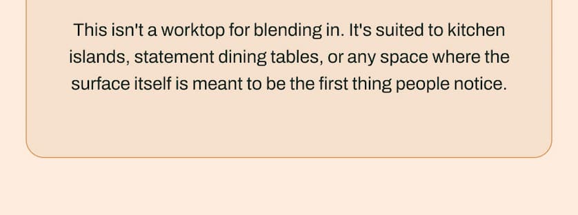 This isn't a worktop for blending in. It's suited to kitchen islands, statement dining tables, or any space where the surface itself is meant to be the first thing people notice.