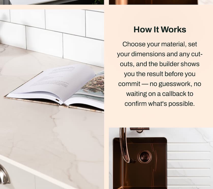How It Works: Choose your material, set your dimensions and any cut-outs, and the builder shows you the result before you commit - no guesswork, no waiting on a callback to confirm what's possible.