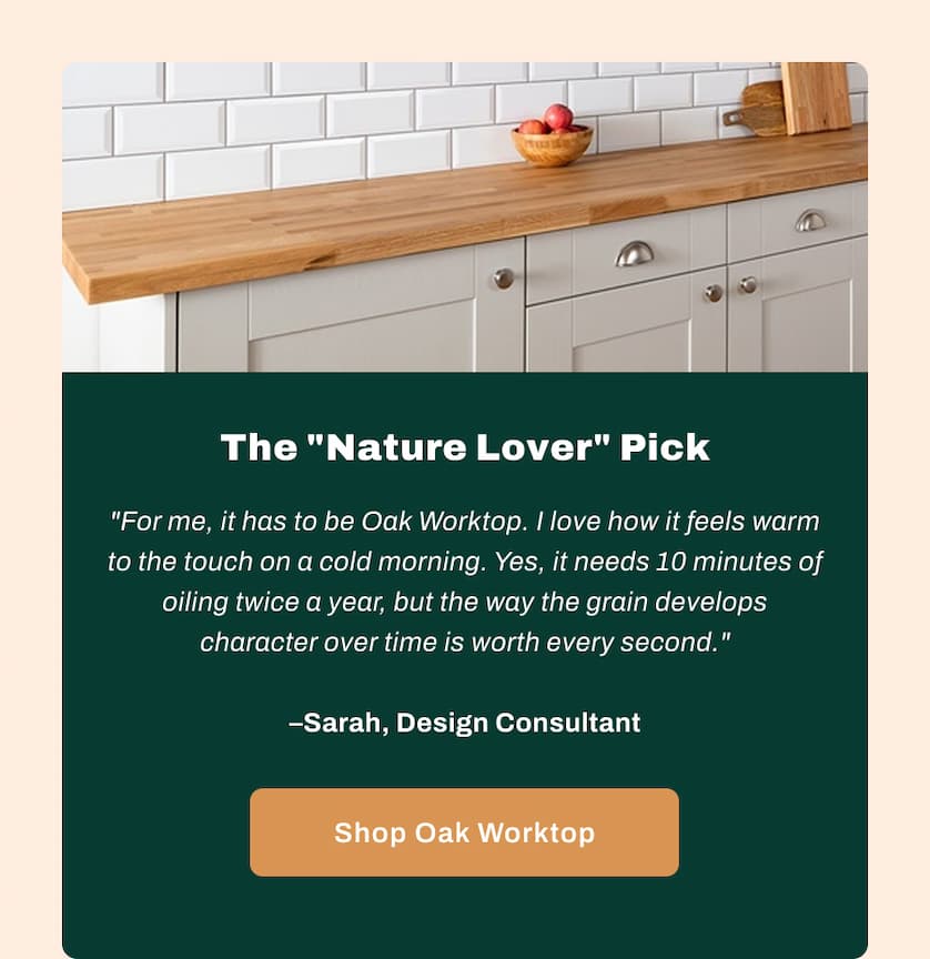 The "Nature Lover" Pick - "For me, it has to be Oak Worktop. I love how it feels warm to the touch on a cold morning. Yes, it needs 10 minutes of oiling twice a year, but the way the grain develops character over time is worth every second." - Sarah, Design Consultant