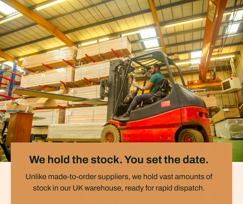 We hold the stock. You set the date. Unlike made-to-order suppliers, we hold vast amounts of stock in our UK warehouse, ready for rapid dispatch.