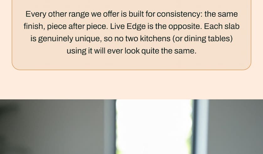 Every other range we offer is built for consistency: the same finish, piece after piece. Live Edge is the opposite. Each slab is genuinely unique, so no two kitchens (or dining tables) using it will ever look quite the same.