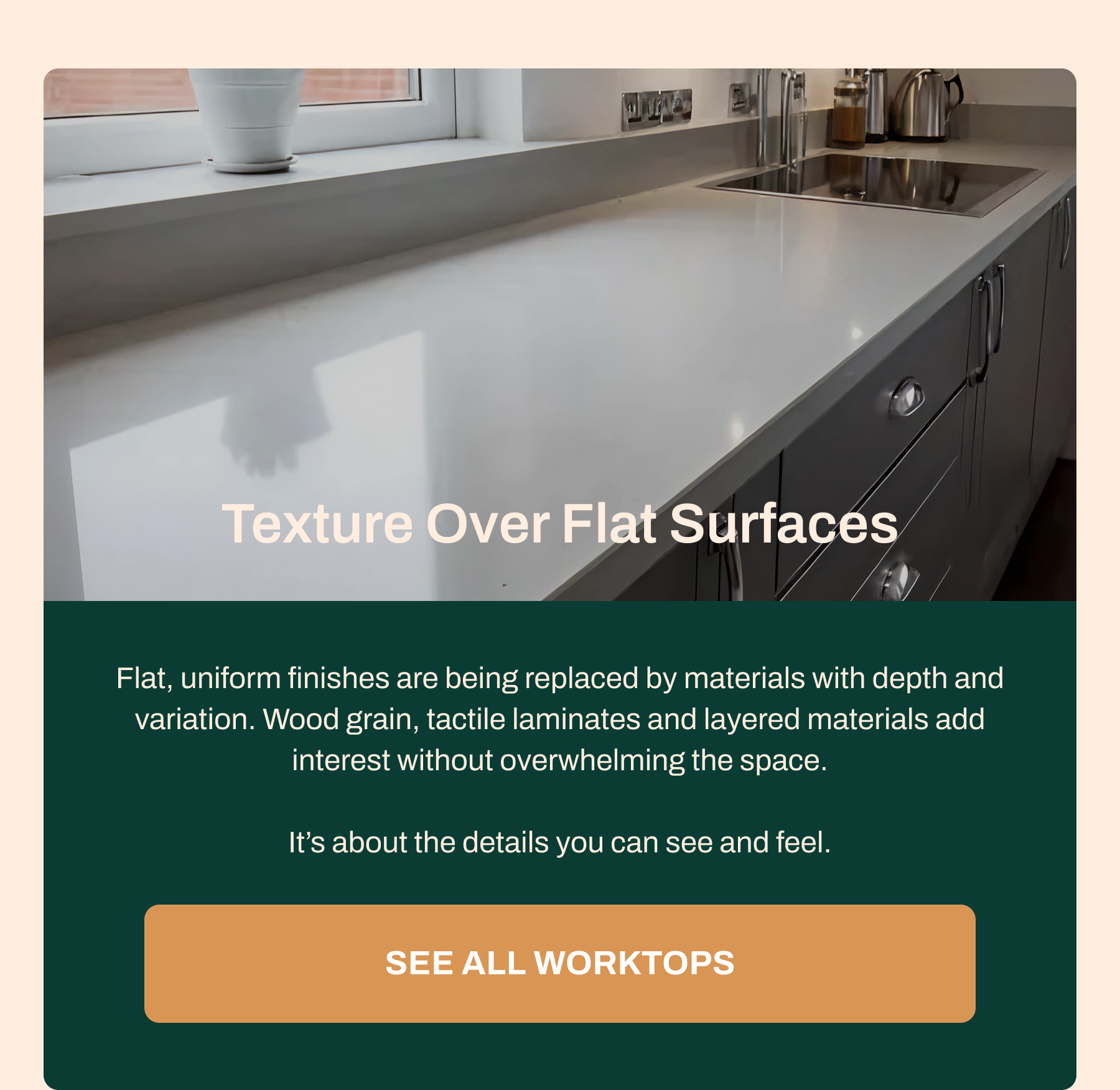 Texture Over Flat Surfaces Flat, uniform finishes are being replaced by materials with depth and variation. Wood grain, tactile laminates and layered materials add interest without overwhelming the space. It's about the details you can see and feel. See All Worktops