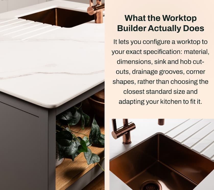 What the Worktop Builder Actually Does: It lets you configure a worktop to your exact specification: material, dimensions, sink and hob cut-outs, drainage grooves, corner shapes, rather than choosing the closest standard size and adapting your kitchen to fit it.