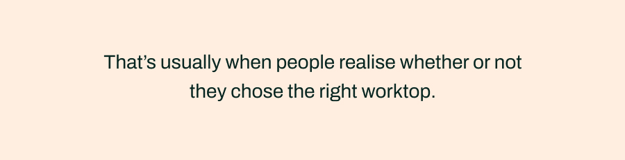That's usually when people realise whether or not they chose the right worktop.
