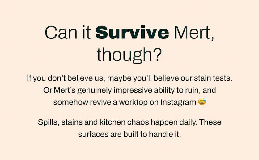 Can it Survive Mert, though?  If you don't believe us, maybe you'll believe our stain tests. Or Mert's genuinely impressive ability to ruin, and somehow revive a worktop on Instagram 😅 Spills, stains and kitchen chaos happen daily. These surfaces are built to handle it.