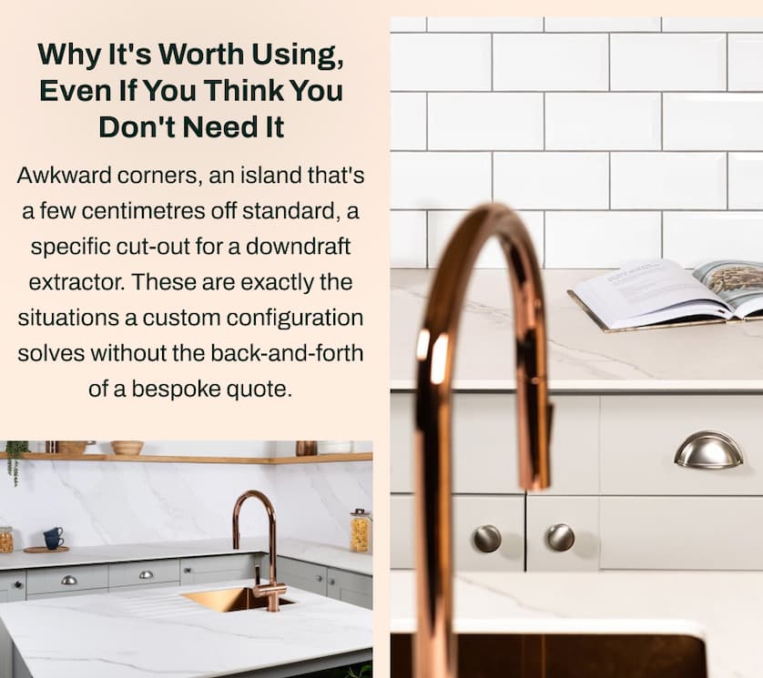 Why It's Worth Using, Even If You Think You Don't Need It:  Awkward corners, an island that's a few centimetres off standard, a specific cut-out for a downdraft extractor. These are exactly the situations a custom configuration solves without the back-and-forth of a bespoke quote.
