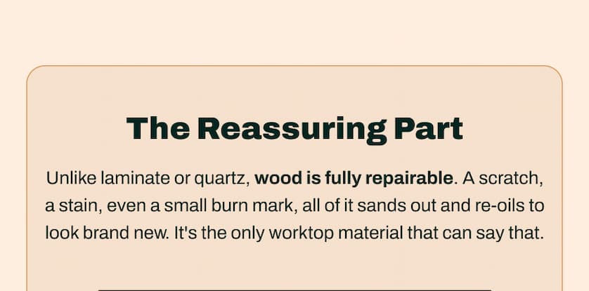 The Reassuring Part. Unlike laminate or quartz, wood is fully repairable. A scratch, a stain, even a small burn mark, all of it sands out and re-oils to look brand new. It's the only worktop material that can say that.