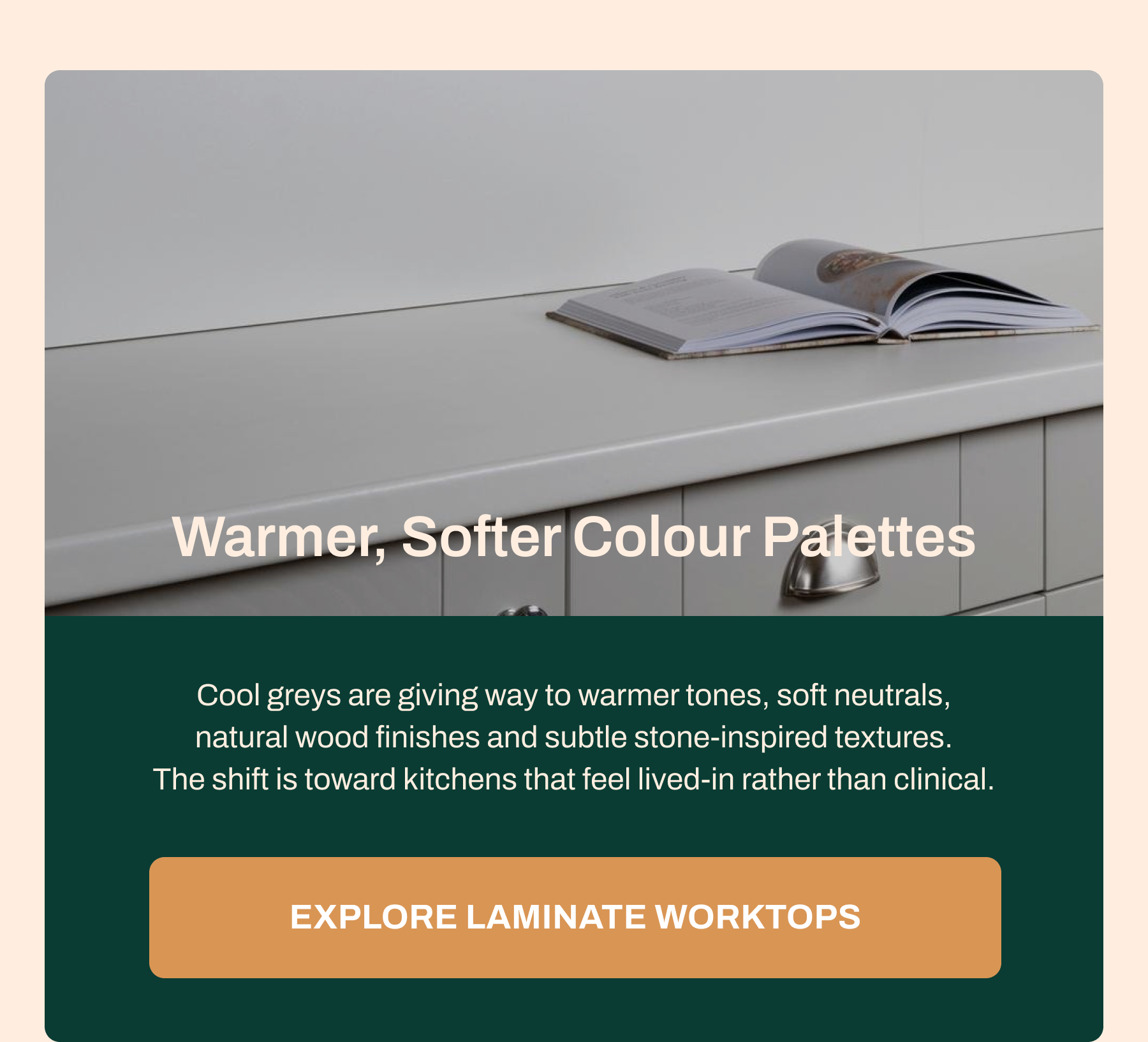 Warmer, Softer Colour Palettes Cool greys are giving way to warmer tones, soft neutrals, natural wood finishes and subtle stone-inspired textures. The shift is toward kitchens that feel lived-in rather than clinical. Explore Laminate Worktops