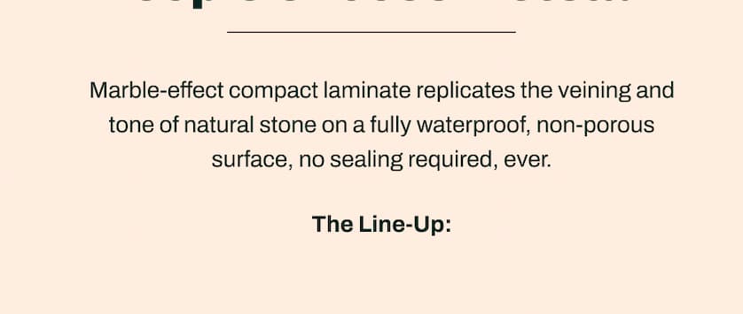 Marble-effect compact laminate replicates the veining and tone of natural stone on a fully waterproof, non-porous surface, no sealing required, ever. The Line-UpØ