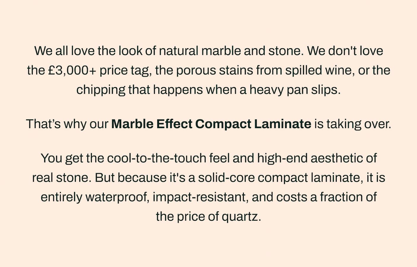 We all love the look of natural marble and stone. We don't love the £3,000+ price tag, the porous stains from spilled wine, or the chipping that happens when a heavy pan slips.    That's why our Marble Effect Compact Laminate is taking over.    You get the cool-to-the-touch feel and high-end aesthetic of real stone. But because it's a solid-core compact laminate, it is entirely waterproof, impact-resistant, and costs a fraction of the price of quartz.