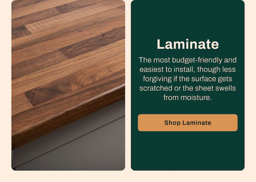Laminate - The most budget-friendly and easiest to install, though less forgiving if the surface gets scratched or the sheet swells from moisture. 