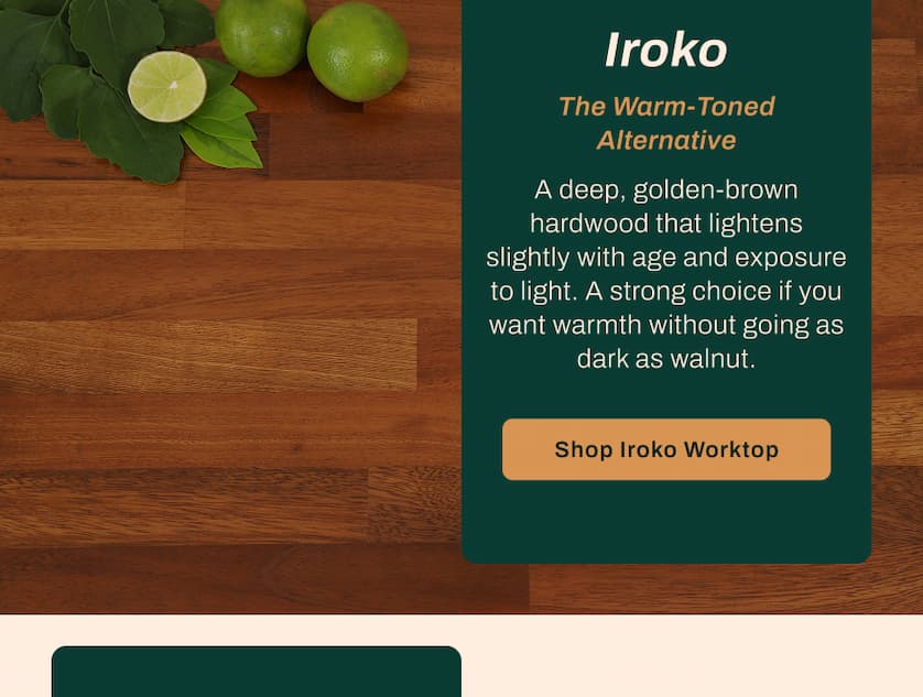 Iroko: The Warm-Toned Alternative. A deep, golden-brown hardwood that lightens slightly with age and exposure to light. A strong choice if you want warmth without going as dark as walnut.