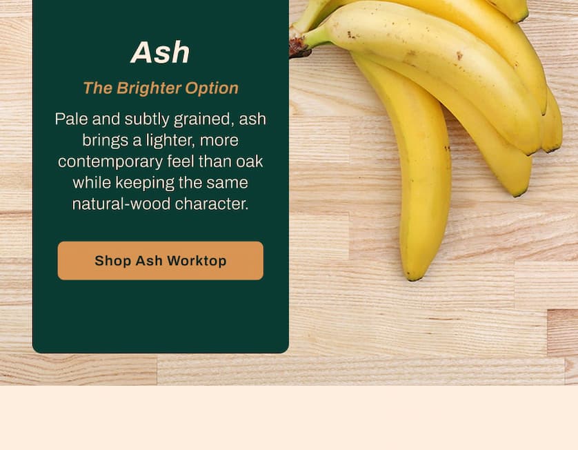 Ash: The Brighter Option. Pale and subtly grained, ash brings a lighter, more contemporary feel than oak while keeping the same natural-wood character.