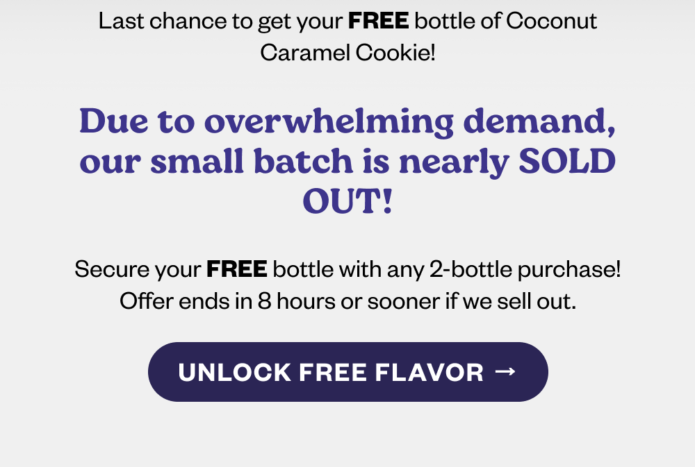 Coconut Caramel Cookie is flying off the shelves—stock up before it's gone!  Only 8 hours left: Order 2 bottles, and get a limited-release flavor FREE!  Indulge in creamy coconut, buttery caramel, and rich chocolate. [UNLOCK FREE FLAVOR]