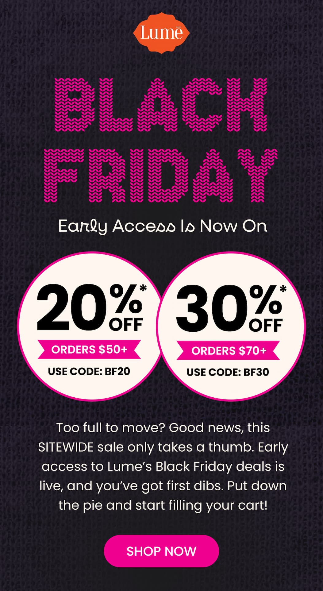 BLACK FRIDAY Early Access Is Now On | 20% OFF* Orders $50+ with code BF20 | 30% OFF* Orders $70+ with code BF30