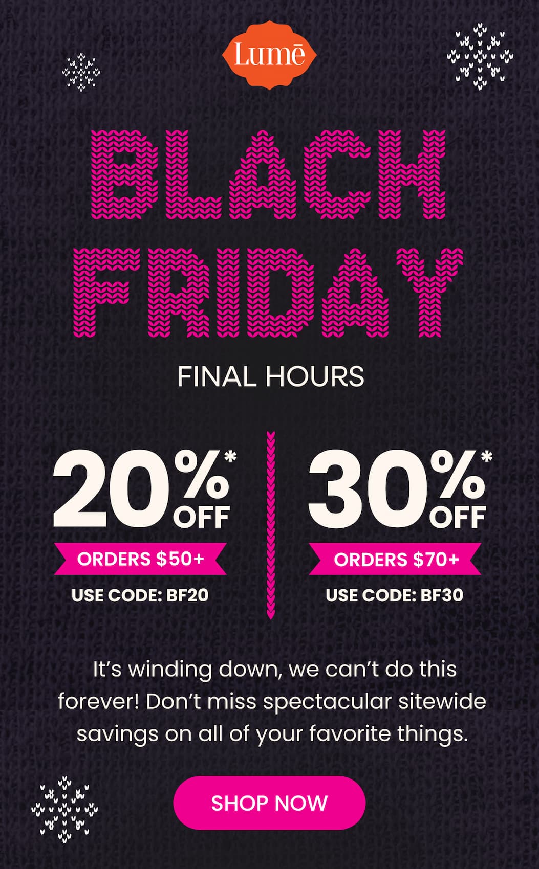 BLACK FRIDAY FINAL HOURS | 20% OFF* Orders $50+ with code BF20 | 30% OFF* Orders $70+ with code BF30