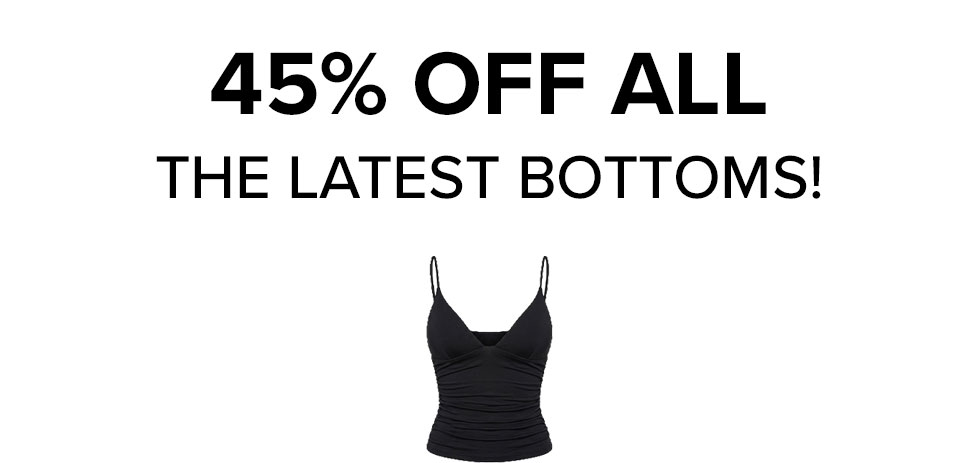 Bold black text announces 45% OFF ALL THE LATEST BOTTOMS! A black ruched camisole top visually promotes this significant fashion sale.