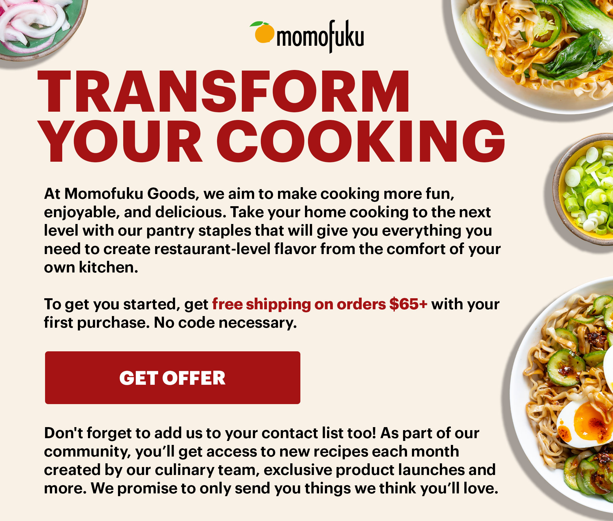 TRANSFORM YOUR COOKING BODY:  At Momofuku Goods, we aim to make cooking more fun, enjoyable, and delicious. Take your home cooking to the next level with our pantry staples that will give you everything you need to create restaurant-level flavor from the comfort of your own kitchen.  To get you started, get free shipping on orders $45+ with your first purchase. No code necessary.    BUTTON: GET OFFER  Don't forget to add us to your contact list too! As part of our community, you’ll get access to new recipes each month created by our culinary team, exclusive product launches and more. We promise to only send you things we think you’ll love.