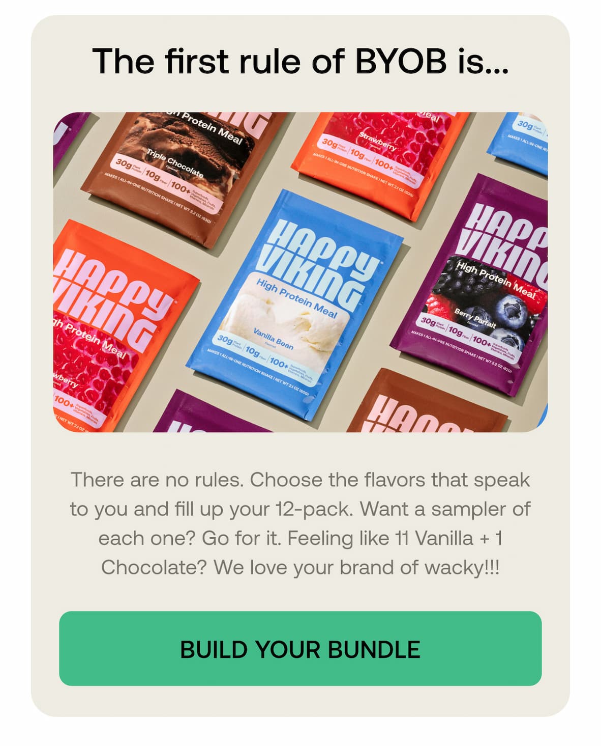 The first rule of BYOB is...  There are no rules. Choose the flavors that speak to you and fill up your 12-pack. Want a sampler of each one? Go for it. Feeling like 11 Vanilla + 1 Chocolate? We love your brand of wacky!!!  BUILD YOUR BUNDLE