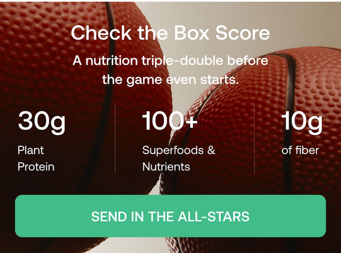 Check the Box Score A nutrition triple-double before the game even starts.  30g Plant Protein  100+ Superfoods & Nutrients  10g of fiber  SEND IN THE ALL-STARS