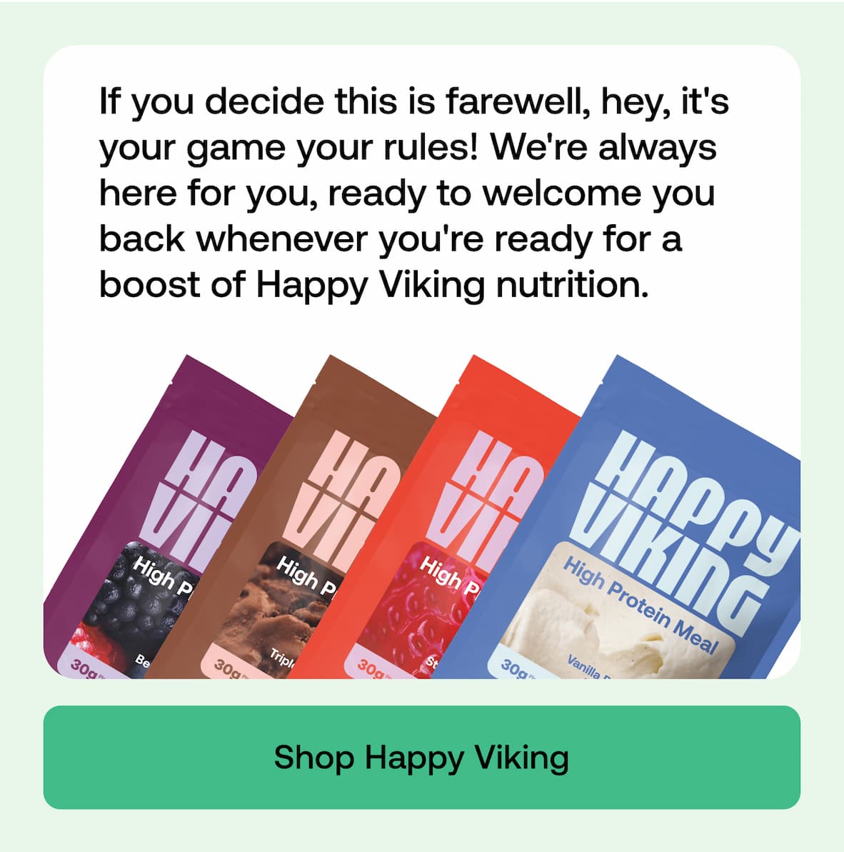 If you decide this is farewell, hey, it's your game your rules! We're always here for you, ready to welcome you back whenever you're ready for a boost of Happy Viking nutrition. Shop Happy Viking